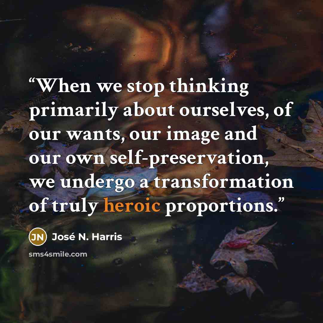 “When we stop thinking primarily about ourselves, of our wants, our image and our own self-preservation, we undergo a transformation of truly heroic proportions.” quote by José N. Harris