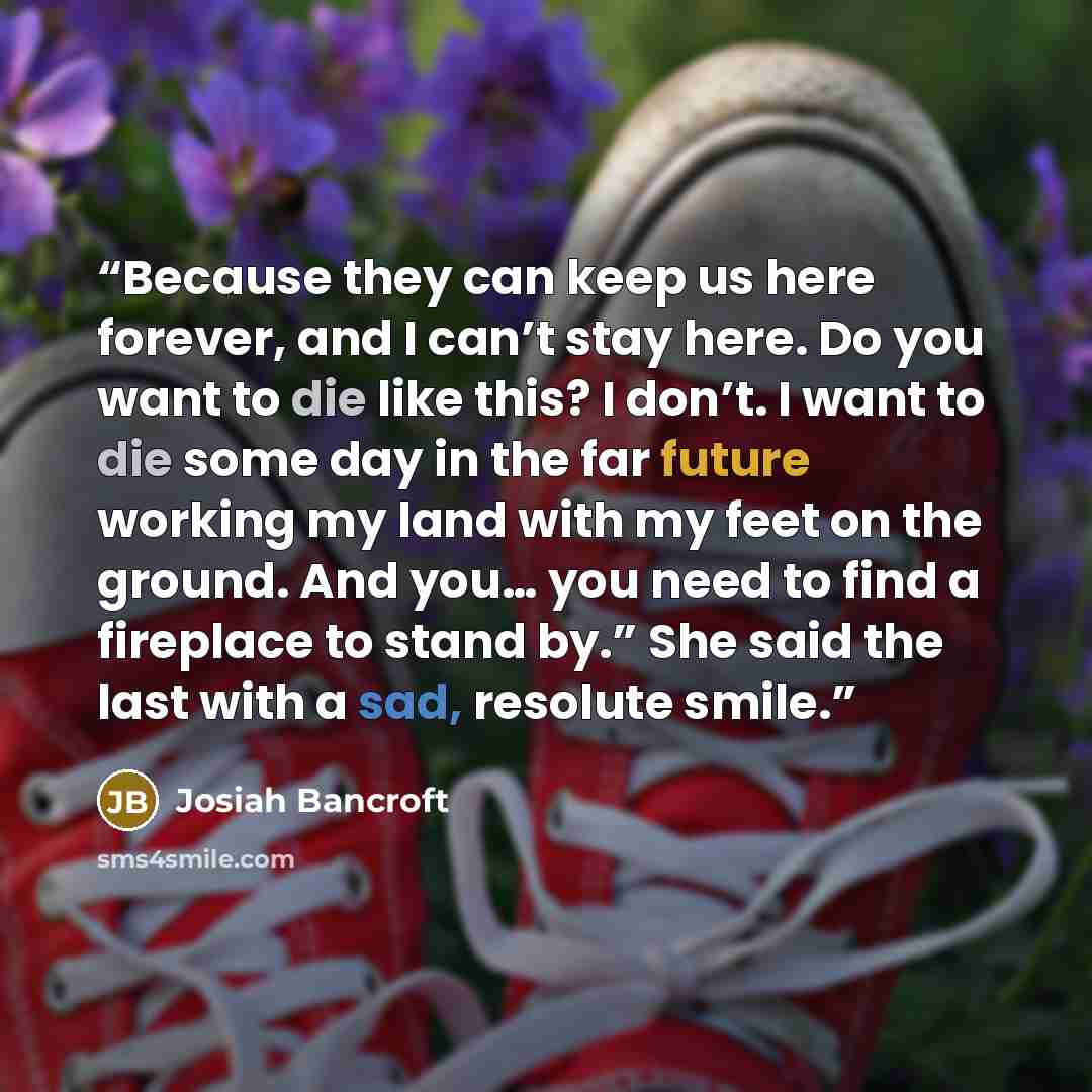 “Because they can keep us here forever, and I can’t stay here. Do you want to die like this? I don’t. I want to die some day in the far future working my land with my feet on the ground. And you… you need to find a fireplace to stand by.” She said the last with a sad, resolute smile.” quote by Josiah Bancroft