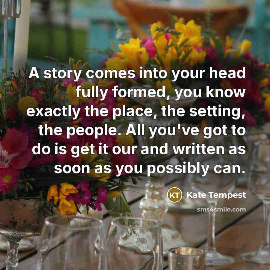 “A story comes into your head fully formed, you know exactly the place, the setting, the people. All you've got to do is get it our and written as soon as you possibly can.” quote by Kate Tempest