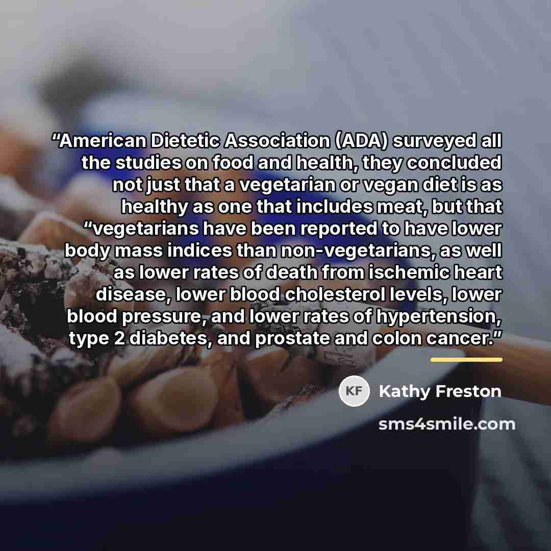“American Dietetic Association (ADA) surveyed all the studies on food and health, they concluded not just that a vegetarian or vegan diet is as healthy as one that includes meat, but that “vegetarians have been reported to have lower body mass indices than non-vegetarians, as well as lower rates of…” quote by Kathy Freston
