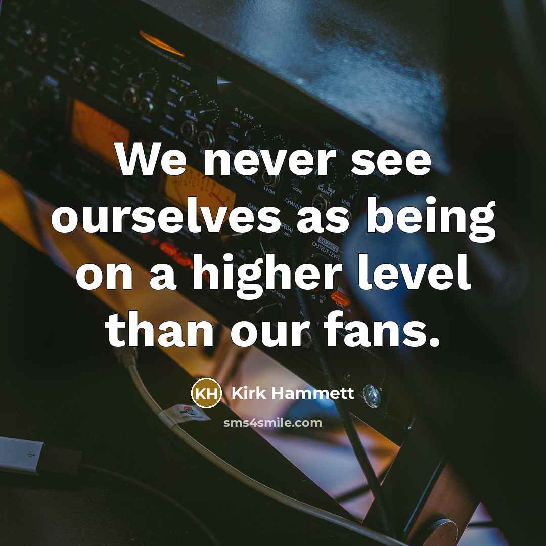 “We never see ourselves as being on a higher level than our fans.” quote by Kirk Hammett