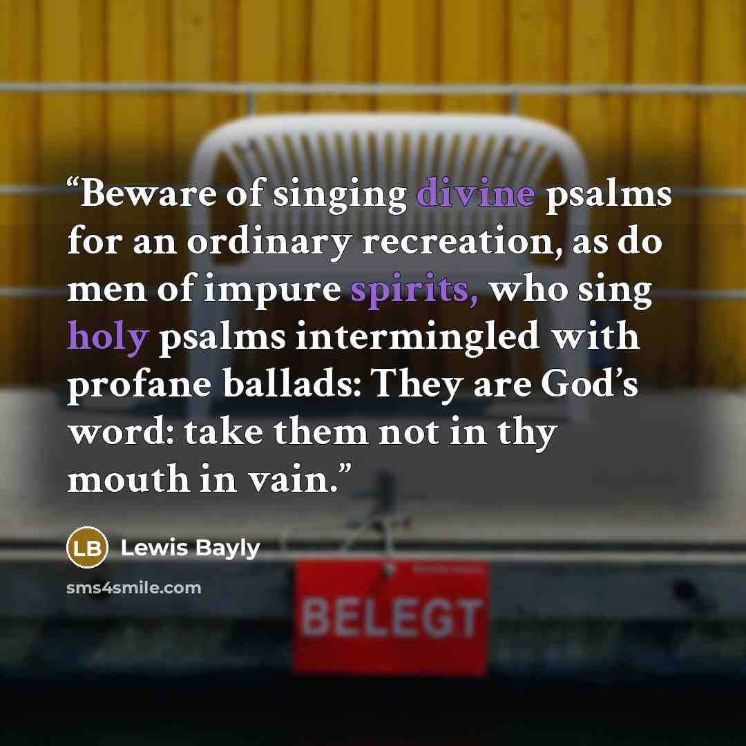 “Beware of singing divine psalms for an ordinary recreation, as do men of impure spirits, who sing holy psalms intermingled with profane ballads: They are God’s word: take them not in thy mouth in vain.” quote by Lewis Bayly