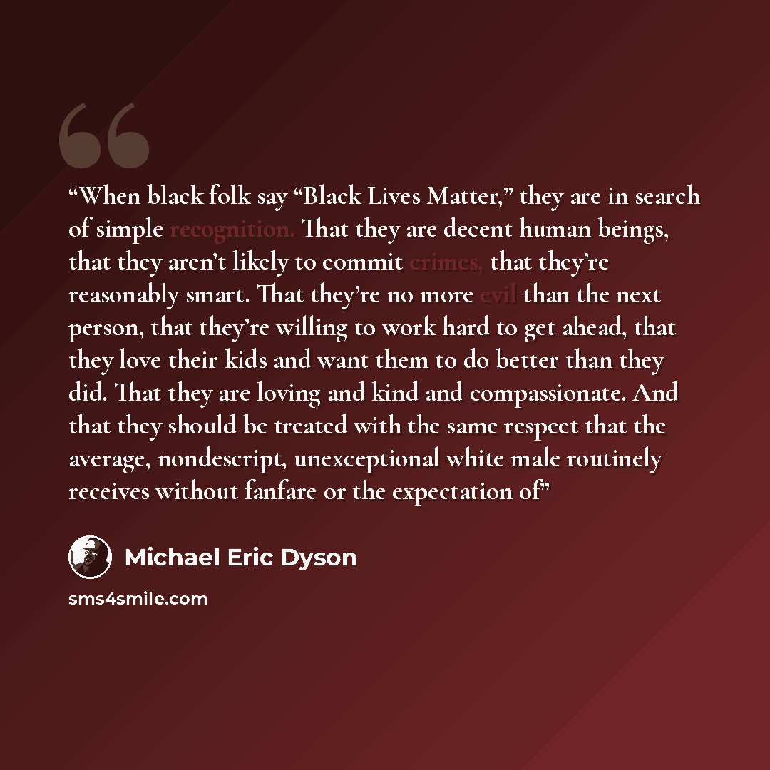 “When black folk say “Black Lives Matter,” they are in search of simple recognition. That they are decent human beings, that they aren’t likely to commit crimes, that they’re reasonably smart. That they’re no more evil than the next person, that they’re willing to work hard to get ahead, that they…” quote by Michael Eric Dyson
