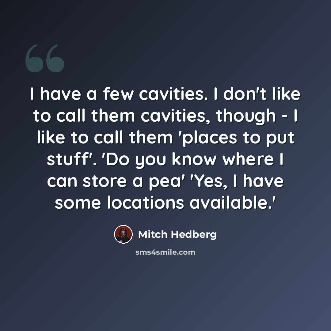 “I have a few cavities. I don't like to call them cavities, though - I like to call them 'places to put stuff'. 'Do you know where I can store a pea' 'Yes, I have some locations available.'” quote by Mitch Hedberg