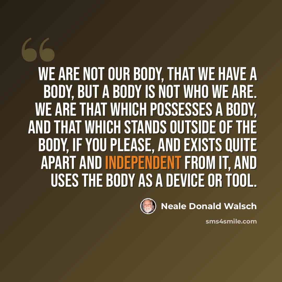 “We are not our body, that we have a body, but a body is not who we are. We are that which possesses a body, and that which stands outside of the body, if you please, and exists quite apart and independent from it, and uses the body as a device or tool.” quote by Neale Donald Walsch