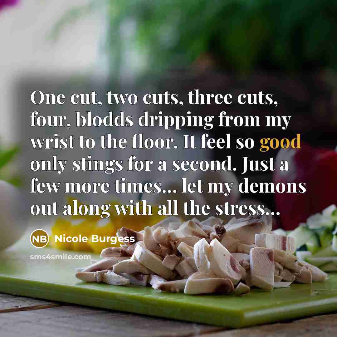 “One cut, two cuts, three cuts, four, blodds dripping from my wrist to the floor. It feel so good only stings for a second. Just a few more times… let my demons out along with all the stress…” quote by Nicole Burgess