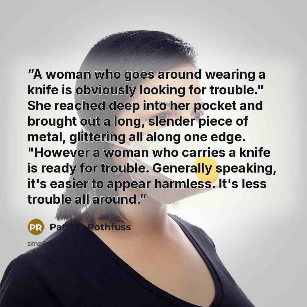 “A woman who goes around wearing a knife is obviously looking for trouble." She reached deep into her pocket and brought out a long, slender piece of metal, glittering all along one edge. "However a woman who carries a knife is ready for trouble. Generally speaking, it's easier to appear harmless…” quote by Patrick Rothfuss
