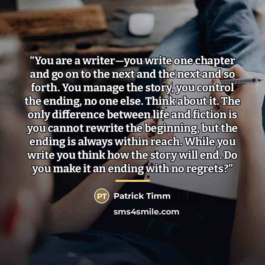 “You are a writer—you write one chapter and go on to the next and the next and so forth. You manage the story, you control the ending, no one else. Think about it. The only difference between life and fiction is you cannot rewrite the beginning, but the ending is always within reach. While you…” quote by Patrick Timm