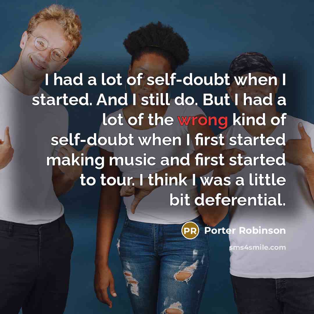“I had a lot of self-doubt when I started. And I still do. But I had a lot of the wrong kind of self-doubt when I first started making music and first started to tour. I think I was a little bit deferential.” quote by Porter Robinson
