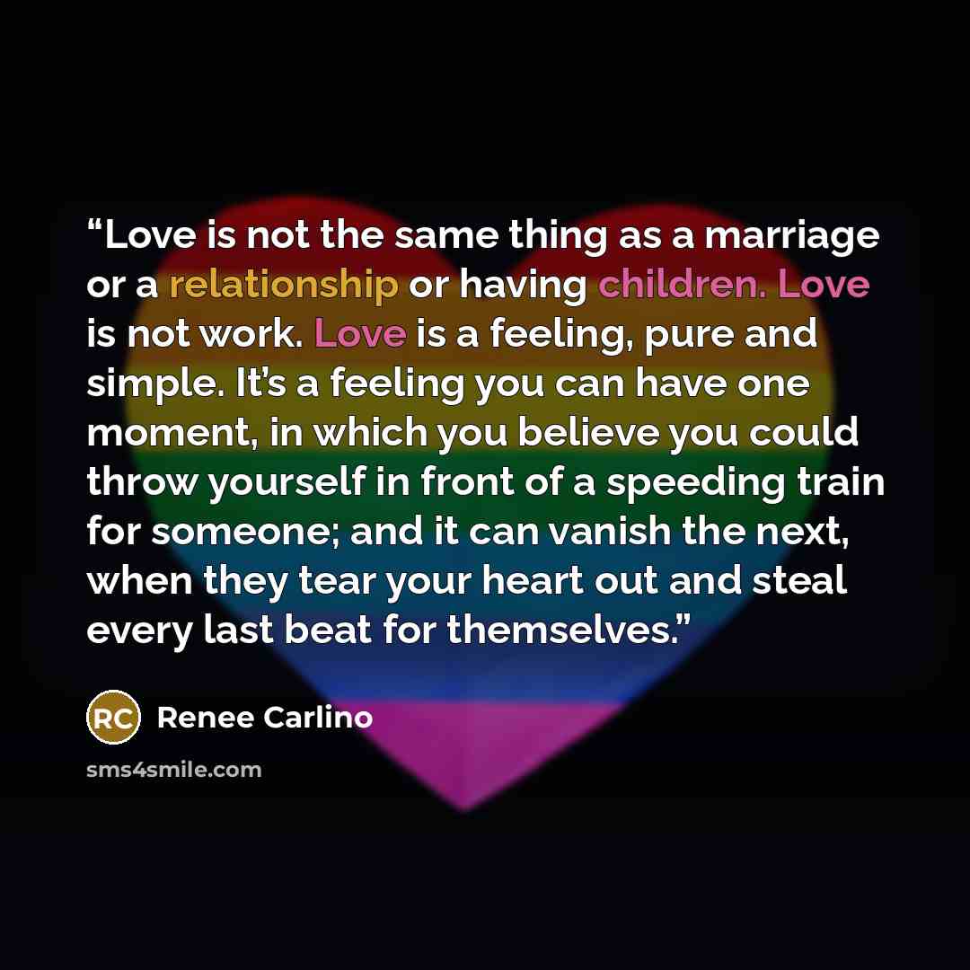 “Love is not the same thing as a marriage or a relationship or having children. Love is not work. Love is a feeling, pure and simple. It’s a feeling you can have one moment, in which you believe you could throw yourself in front of a speeding train for someone; and it can vanish the next, when they…” quote by Renée Carlino