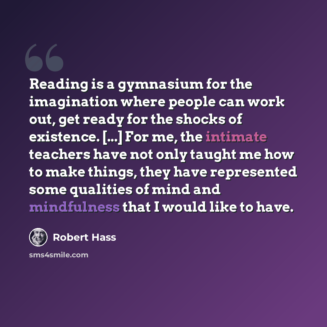 “Reading is a gymnasium for the imagination where people can work out, get ready for the shocks of existence. [...] For me, the intimate teachers have not only taught me how to make things, they have represented some qualities of mind and mindfulness that I would like to have.” quote by Robert Hass