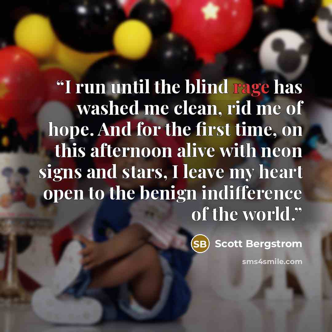 “I run until the blind rage has washed me clean, rid me of hope. And for the first time, on this afternoon alive with neon signs and stars, I leave my heart open to the benign indifference of the world.” quote by Scott Bergstrom