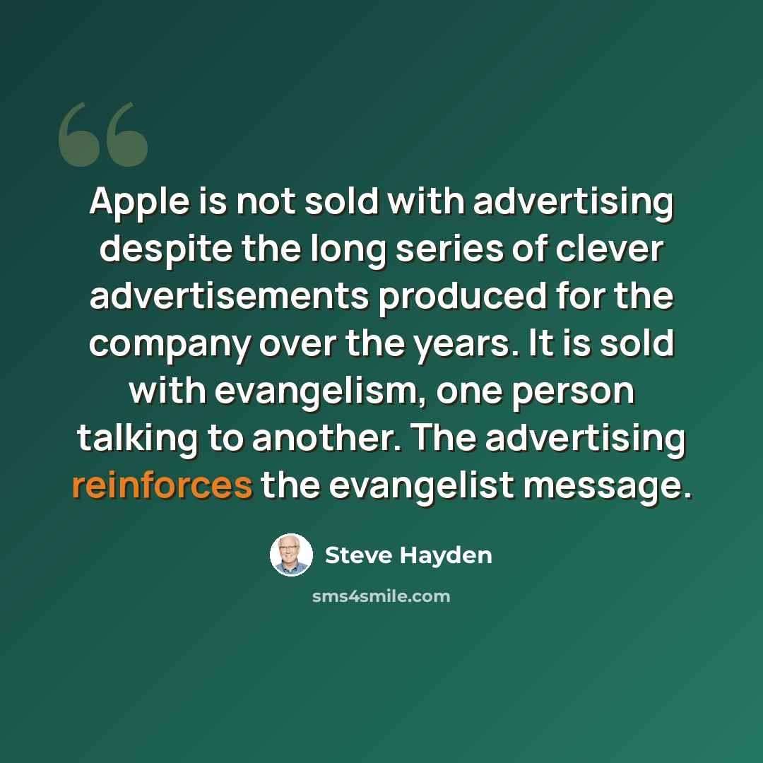 “Apple is not sold with advertising despite the long series of clever advertisements produced for the company over the years. It is sold with evangelism, one person talking to another. The advertising reinforces the evangelist message.” quote by Steve Hayden