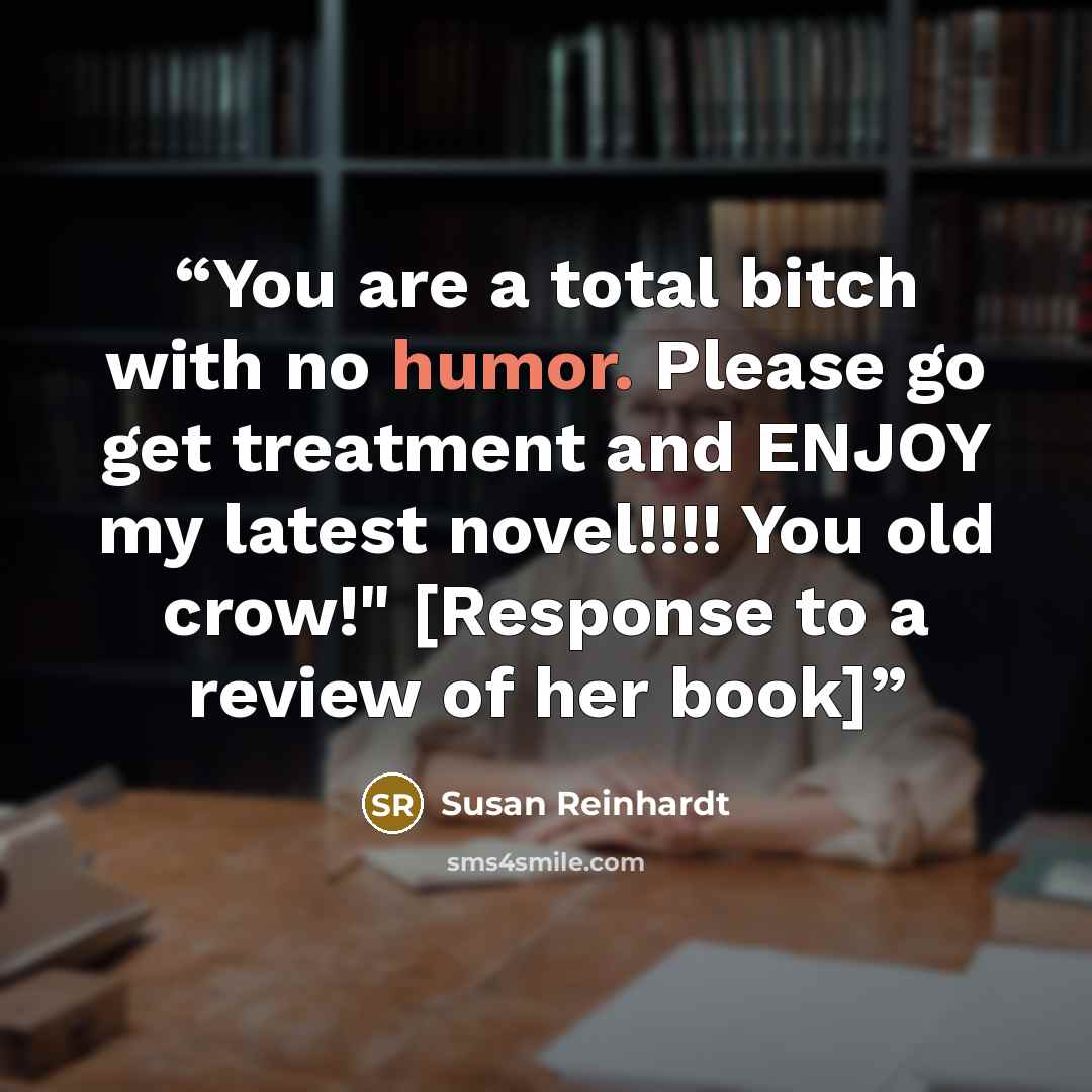 “You are a total bitch with no humor. Please go get treatment and ENJOY my latest novel!!!! You old crow!" [Response to a review of her book]” quote by Susan Reinhardt
