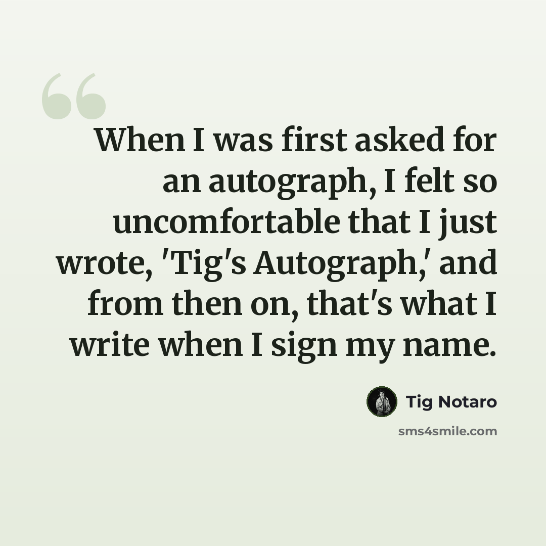 “When I was first asked for an autograph, I felt so uncomfortable that I just wrote, 'Tig's Autograph,' and from then on, that's what I write when I sign my name.” quote by Tig Notaro