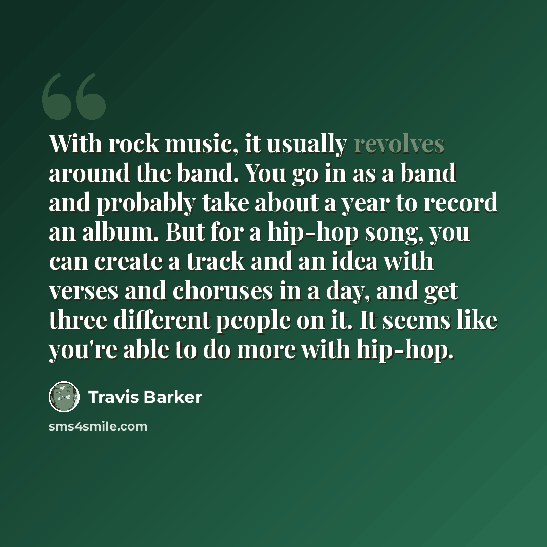 “With rock music, it usually revolves around the band. You go in as a band and probably take about a year to record an album. But for a hip-hop song, you can create a track and an idea with verses and choruses in a day, and get three different people on it. It seems like you're able to do more with…” quote by Travis Barker