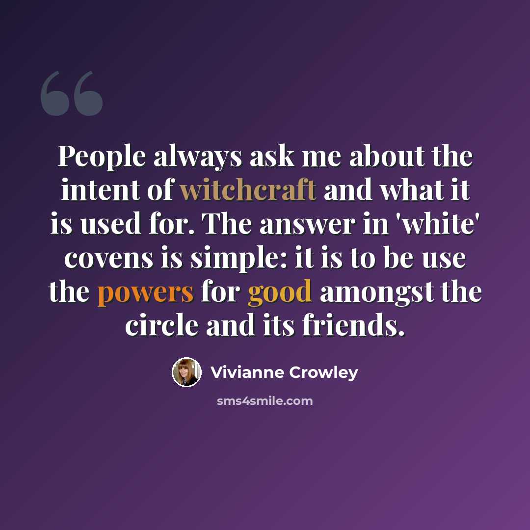 “People always ask me about the intent of witchcraft and what it is used for. The answer in 'white' covens is simple: it is to be use the powers for good amongst the circle and its friends.” quote by Vivianne Crowley