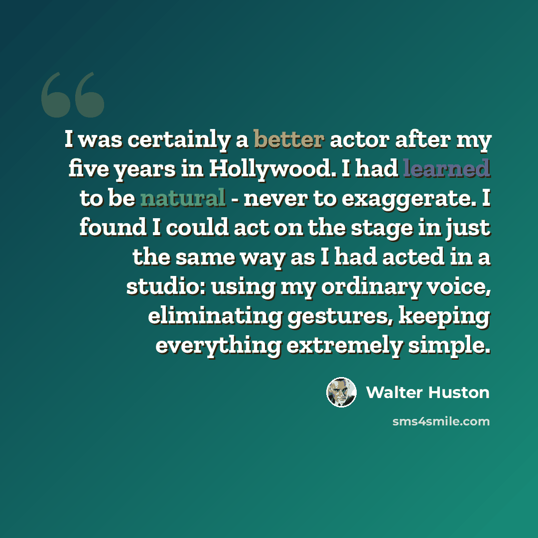 “I was certainly a better actor after my five years in Hollywood. I had learned to be natural - never to exaggerate. I found I could act on the stage in just the same way as I had acted in a studio: using my ordinary voice, eliminating gestures, keeping everything extremely simple.” quote by Walter Huston