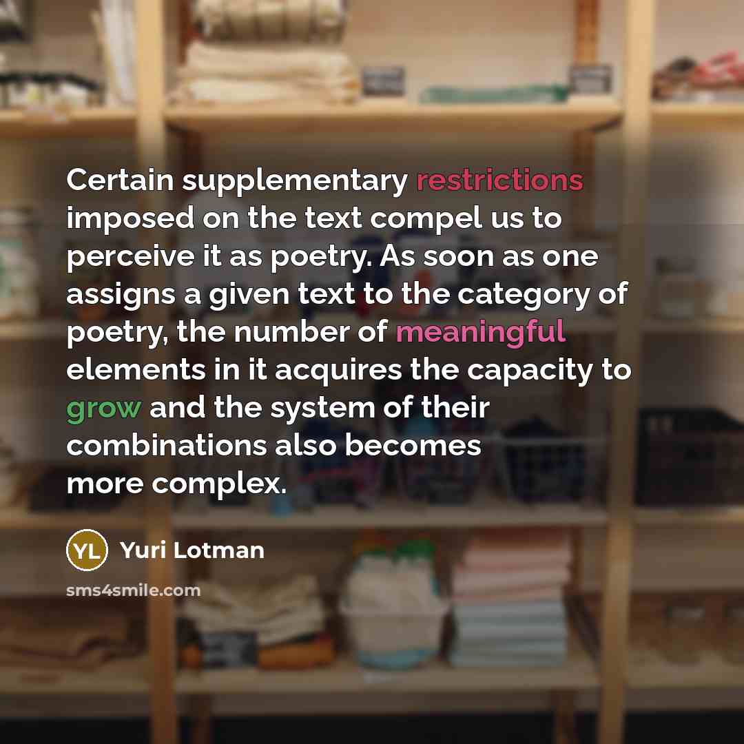 “Certain supplementary restrictions imposed on the text compel us to perceive it as poetry. As soon as one assigns a given text to the category of poetry, the number of meaningful elements in it acquires the capacity to grow and the system of their combinations also becomes more complex.” quote by Yuri Lotman