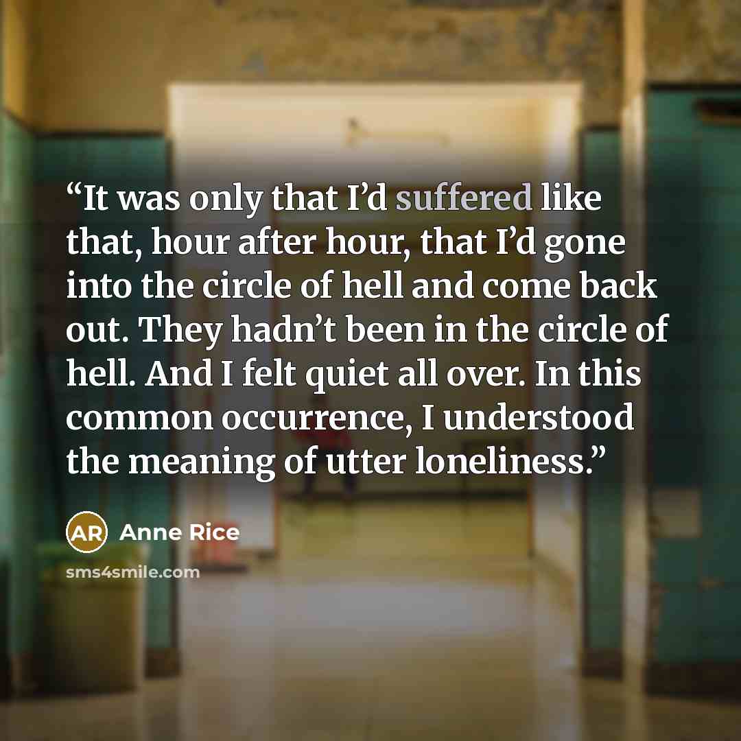 “It was only that I’d suffered like that, hour after hour, that I’d gone into the circle of hell and come back out. They hadn’t been in the circle of hell. And I felt quiet all over. In this common occurrence, I understood the meaning of utter loneliness.” quote by Anne Rice