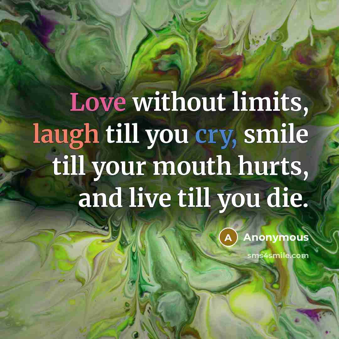 “Love without limits, laugh till you cry, smile till your mouth hurts, and live till you die.” quote by Anonymous