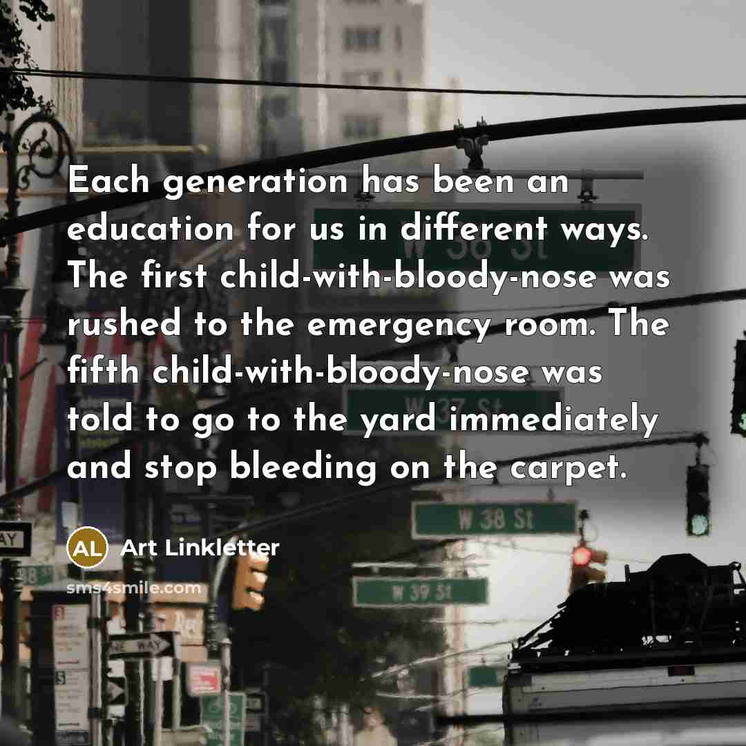 “Each generation has been an education for us in different ways. The first child-with-bloody-nose was rushed to the emergency room. The fifth child-with-bloody-nose was told to go to the yard immediately and stop bleeding on the carpet.” quote by Art Linkletter
