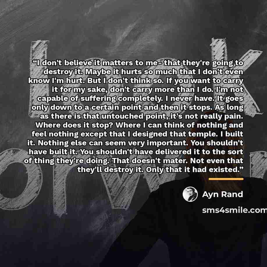 “I don't believe it matters to me- that they're going to destroy it. Maybe it hurts so much that I don't even know I'm hurt. But I don't think so. If you want to carry it for my sake, don't carry more than I do. I'm not capable of suffering completely. I never have. It goes only down to a certain…” quote by Ayn Rand
