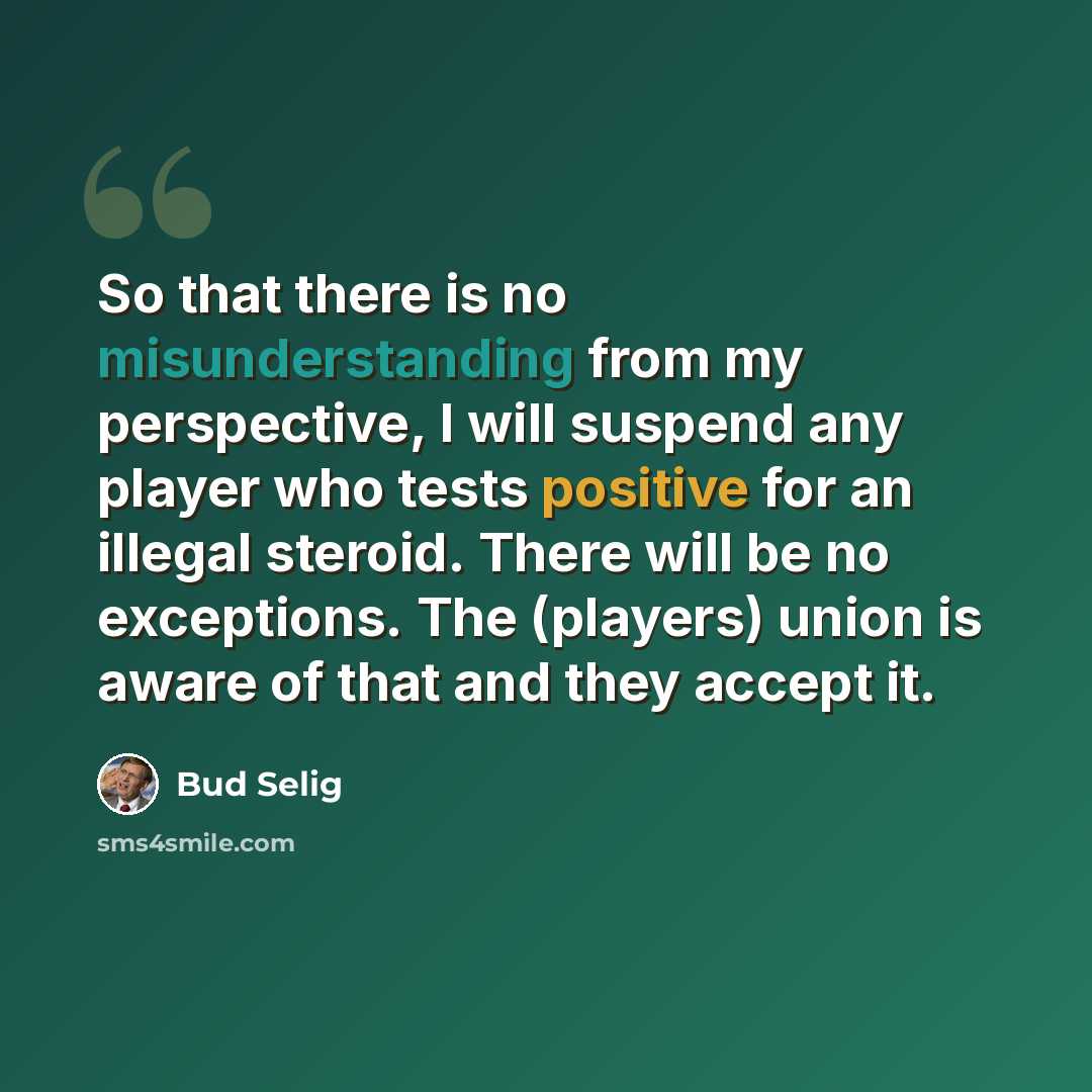 “So that there is no misunderstanding from my perspective, I will suspend any player who tests positive for an illegal steroid. There will be no exceptions. The (players) union is aware of that and they accept it.” quote by Bud Selig