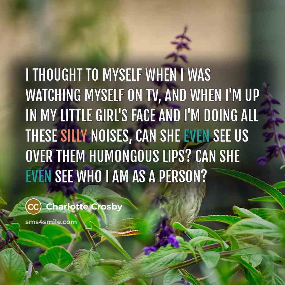 “I thought to myself when I was watching myself on TV, and when I'm up in my little girl's face and I'm doing all these silly noises, can she even see us over them humongous lips? Can she even see who I am as a person?” quote by Charlotte Crosby