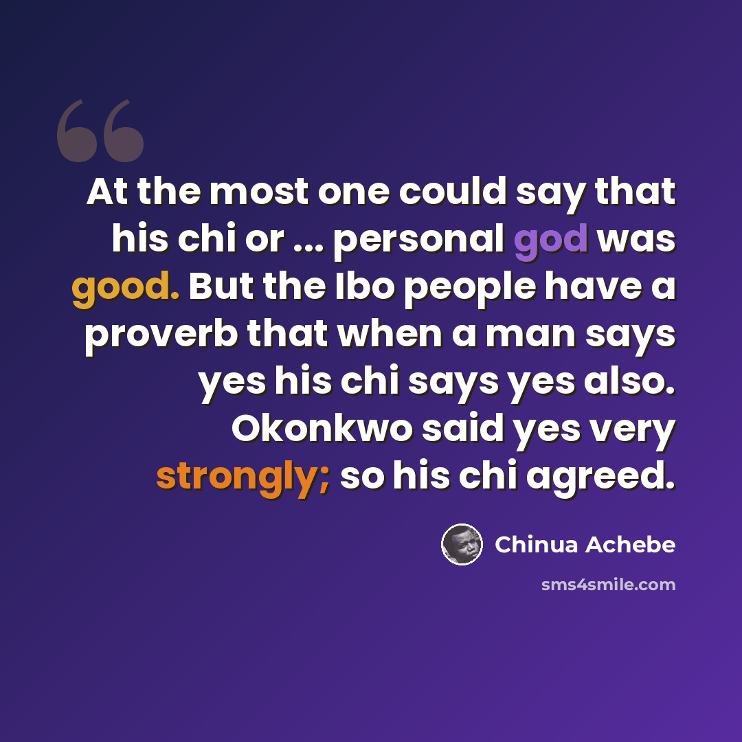 “At the most one could say that his chi or ... personal god was good. But the Ibo people have a proverb that when a man says yes his chi says yes also. Okonkwo said yes very strongly; so his chi agreed.” quote by Chinua Achebe