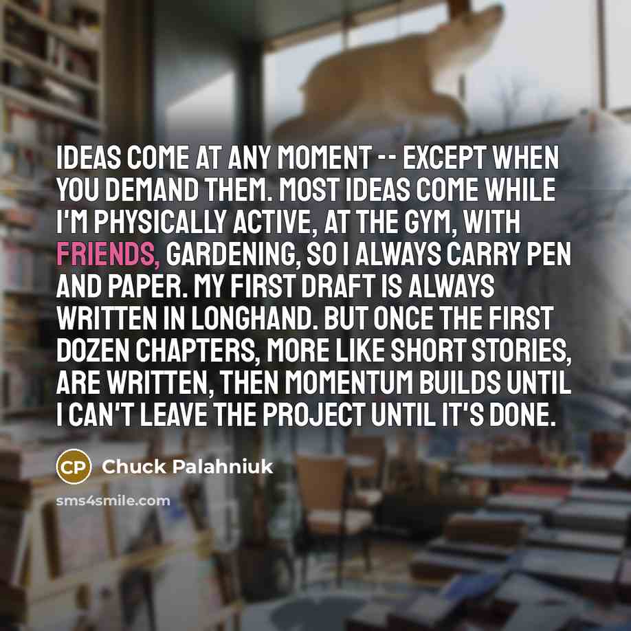 “Ideas come at any moment -- except when you demand them. Most ideas come while I'm physically active, at the gym, with friends, gardening, so I always carry pen and paper. My first draft is always written in longhand. But once the first dozen chapters, more like short stories, are written, then…” quote by Chuck Palahniuk