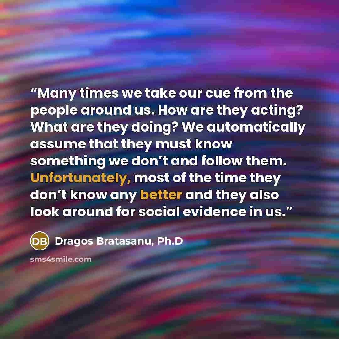 “Many times we take our cue from the people around us. How are they acting? What are they doing? We automatically assume that they must know something we don’t and follow them. Unfortunately, most of the time they don’t know any better and they also look around for social evidence in us.” quote by Dragos Bratasanu, Ph.D