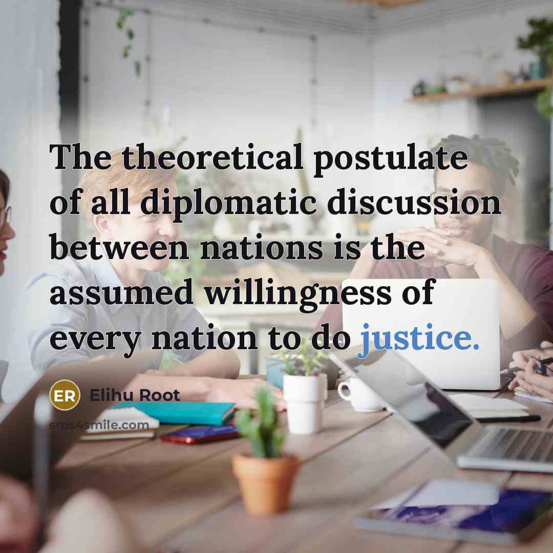 “The theoretical postulate of all diplomatic discussion between nations is the assumed willingness of every nation to do justice.” quote by Elihu Root