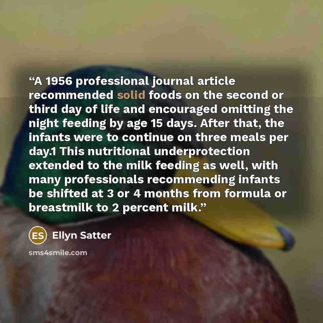 “A 1956 professional journal article recommended solid foods on the second or third day of life and encouraged omitting the night feeding by age 15 days. After that, the infants were to continue on three meals per day.1 This nutritional underprotection extended to the milk feeding as well, with…” quote by Ellyn Satter