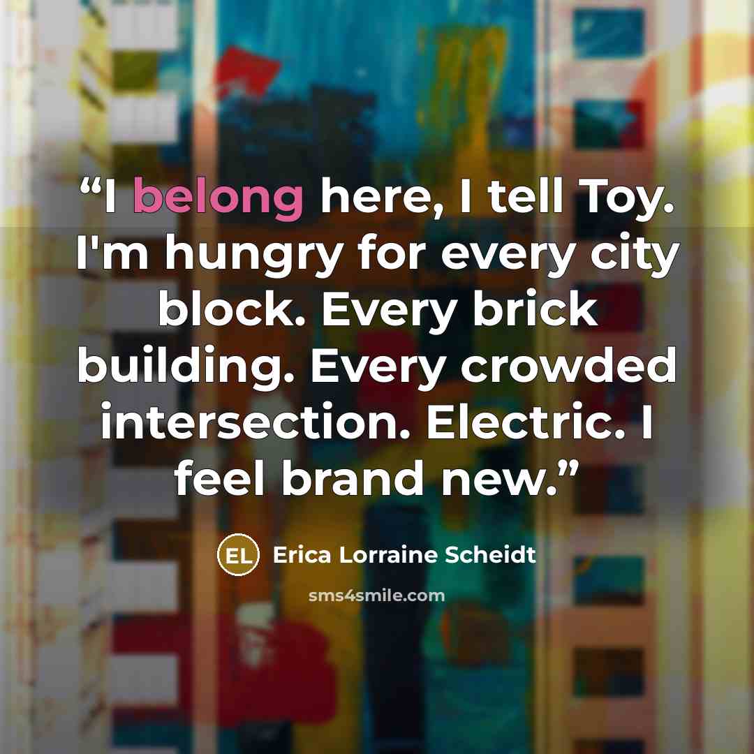 “I belong here, I tell Toy. I'm hungry for every city block. Every brick building. Every crowded intersection. Electric. I feel brand new.” quote by Erica Lorraine Scheidt
