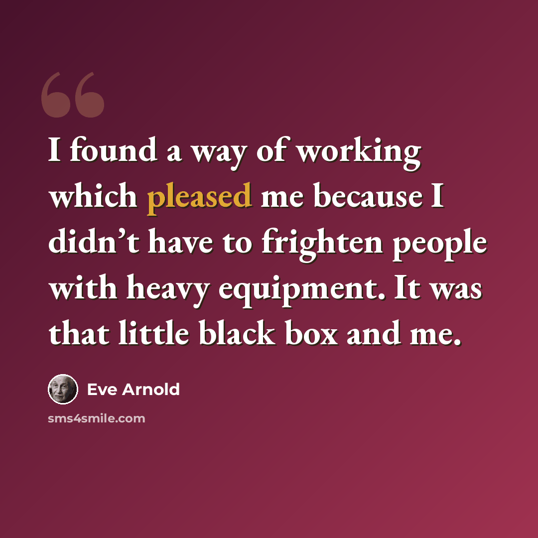 “I found a way of working which pleased me because I didn’t have to frighten people with heavy equipment. It was that little black box and me.” quote by Eve Arnold