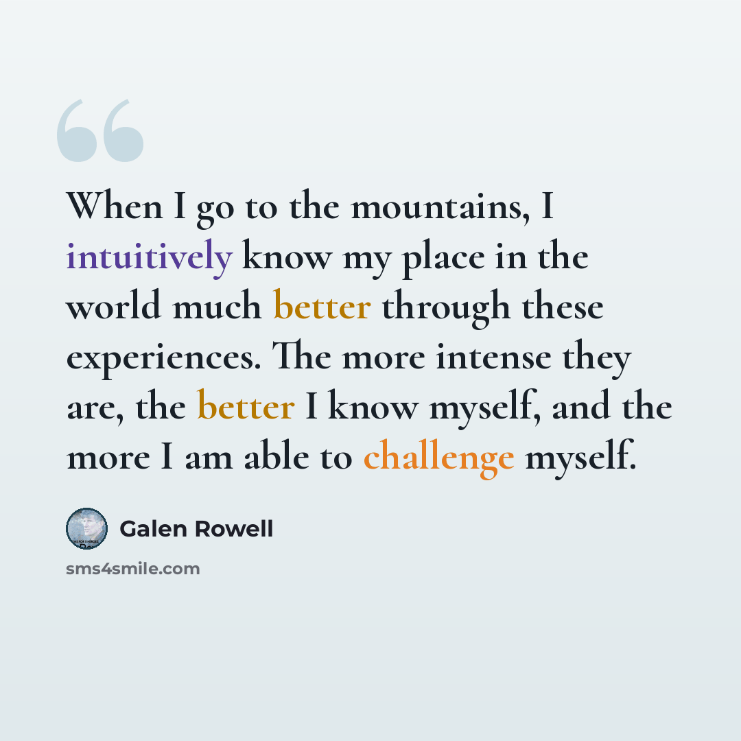“When I go to the mountains, I intuitively know my place in the world much better through these experiences. The more intense they are, the better I know myself, and the more I am able to challenge myself.” quote by Galen Rowell