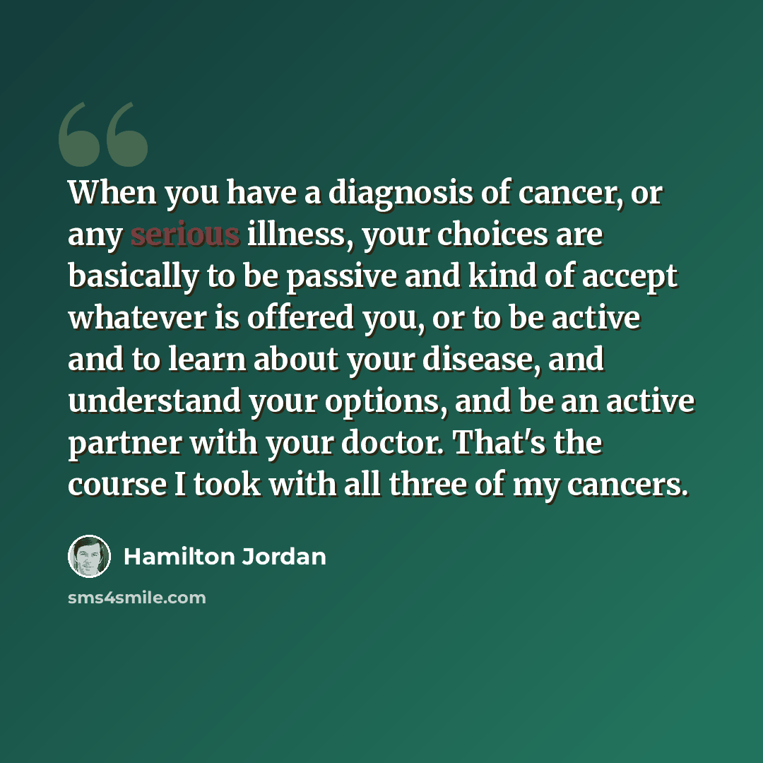 “When you have a diagnosis of cancer, or any serious illness, your choices are basically to be passive and kind of accept whatever is offered you, or to be active and to learn about your disease, and understand your options, and be an active partner with your doctor. That's the course I took with…” quote by Hamilton Jordan