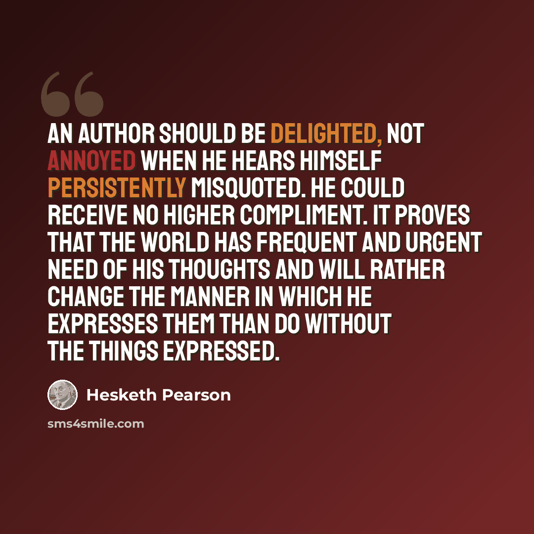 “An author should be delighted, not annoyed when he hears himself persistently misquoted. He could receive no higher compliment. It proves that the world has frequent and urgent need of his thoughts and will rather change the manner in which he expresses them than do without the things expressed.” quote by Hesketh Pearson