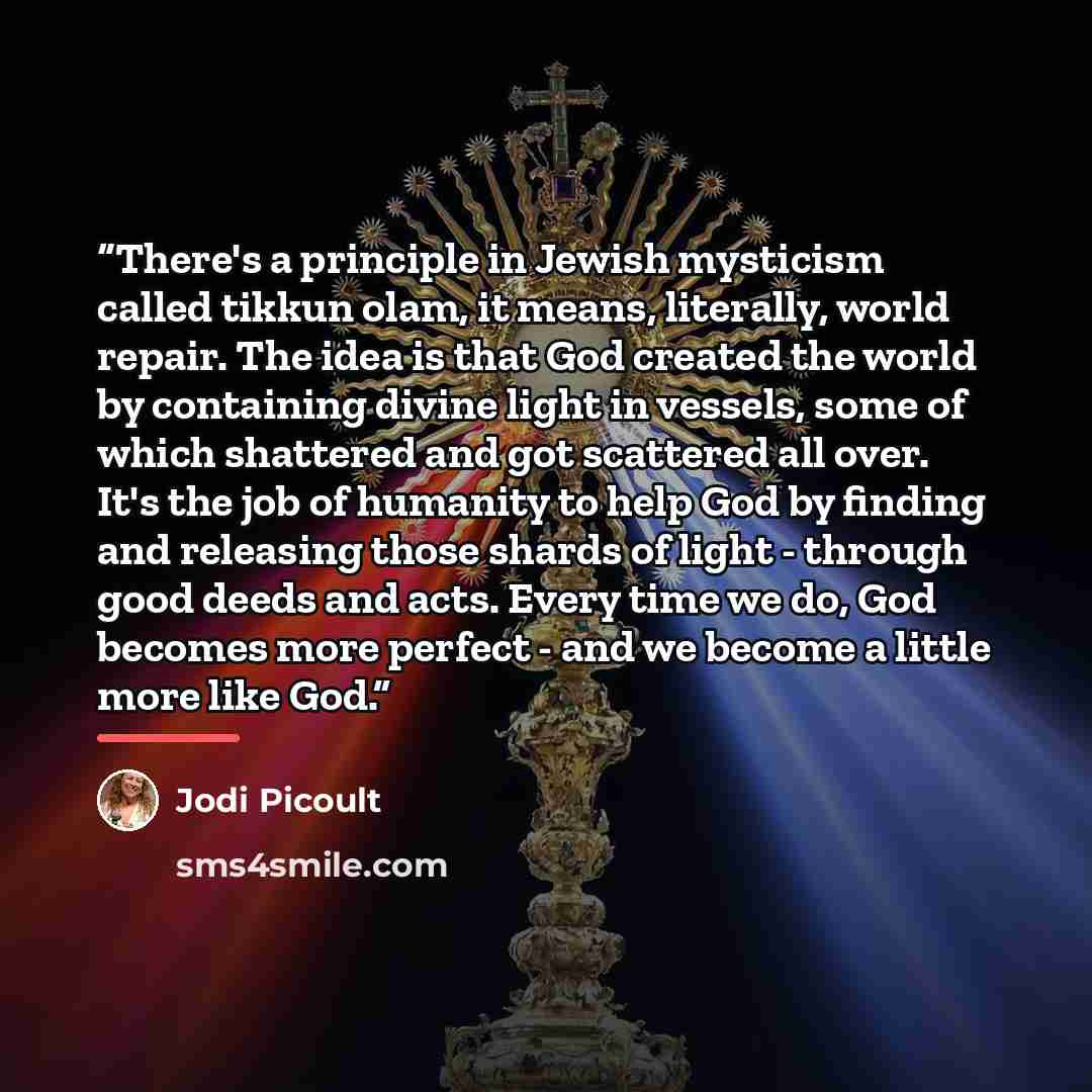 “There's a principle in Jewish mysticism called tikkun olam, it means, literally, world repair. The idea is that God created the world by containing divine light in vessels, some of which shattered and got scattered all over. It's the job of humanity to help God by finding and releasing those…” quote by Jodi Picoult