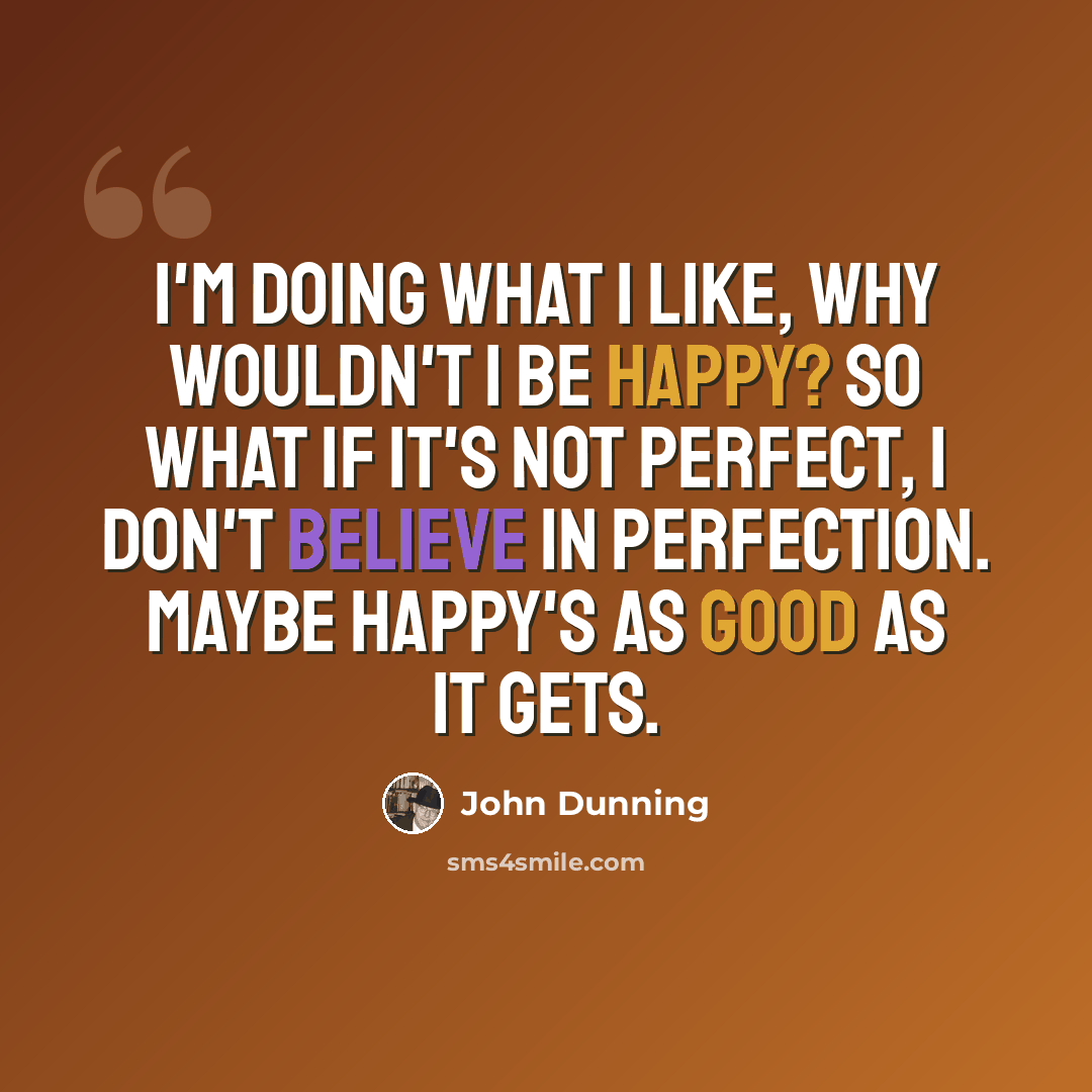 “I'm doing what I like, why wouldn't I be happy? So what if it's not perfect, I don't believe in perfection. Maybe happy's as good as it gets.” quote by John Dunning