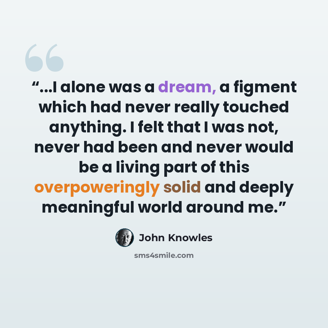 “...I alone was a dream, a figment which had never really touched anything. I felt that I was not, never had been and never would be a living part of this overpoweringly solid and deeply meaningful world around me.” quote by John Knowles