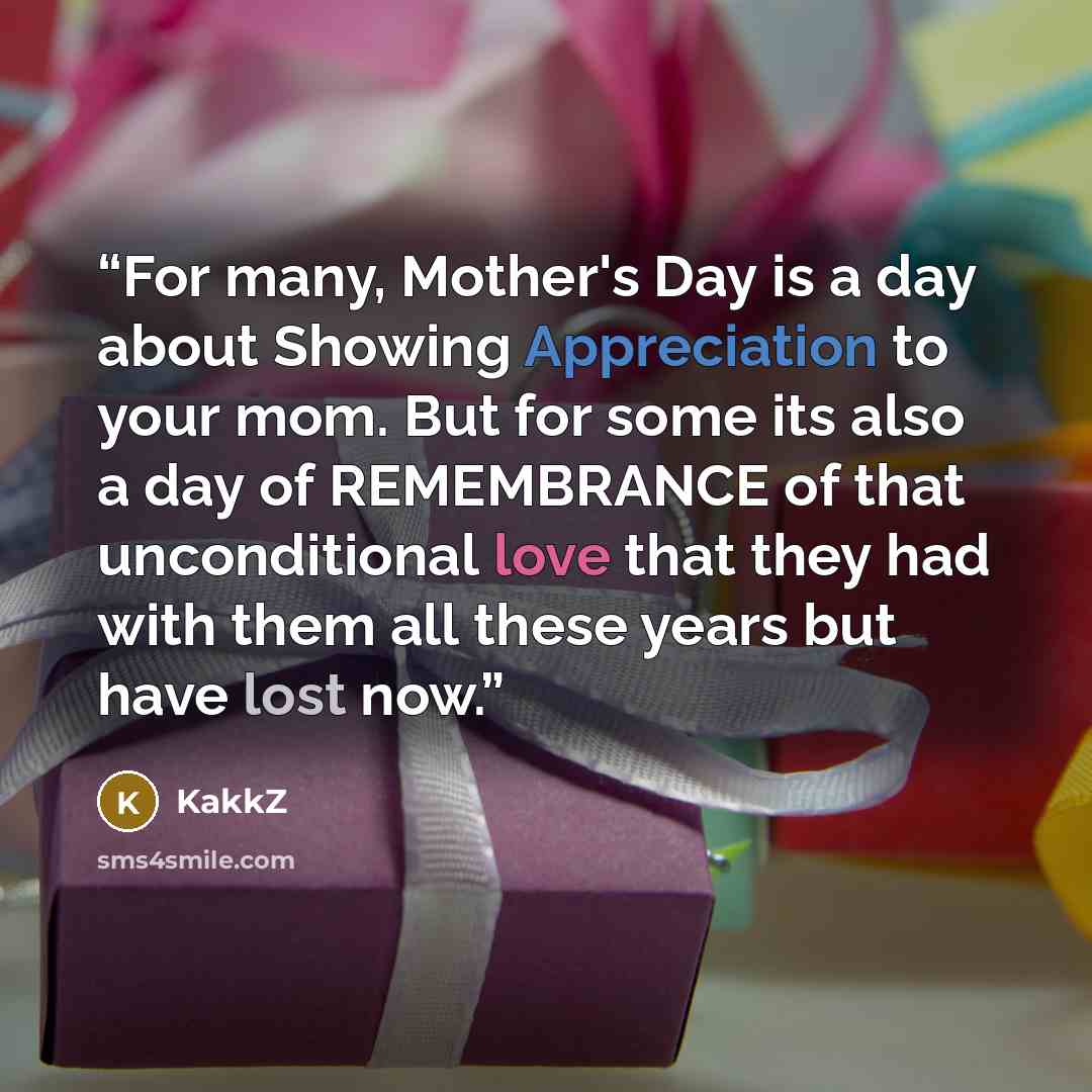 “For many, Mother's Day is a day about Showing Appreciation to your mom. But for some its also a day of REMEMBRANCE of that unconditional love that they had with them all these years but have lost now.” quote by KakkZ