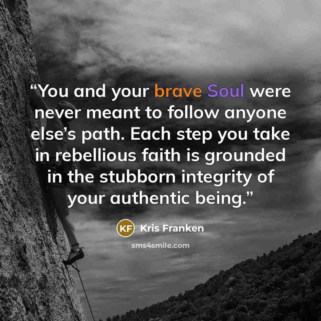 “You and your brave Soul were never meant to follow anyone else’s path. Each step you take in rebellious faith is grounded in the stubborn integrity of your authentic being.” quote by Kris Franken