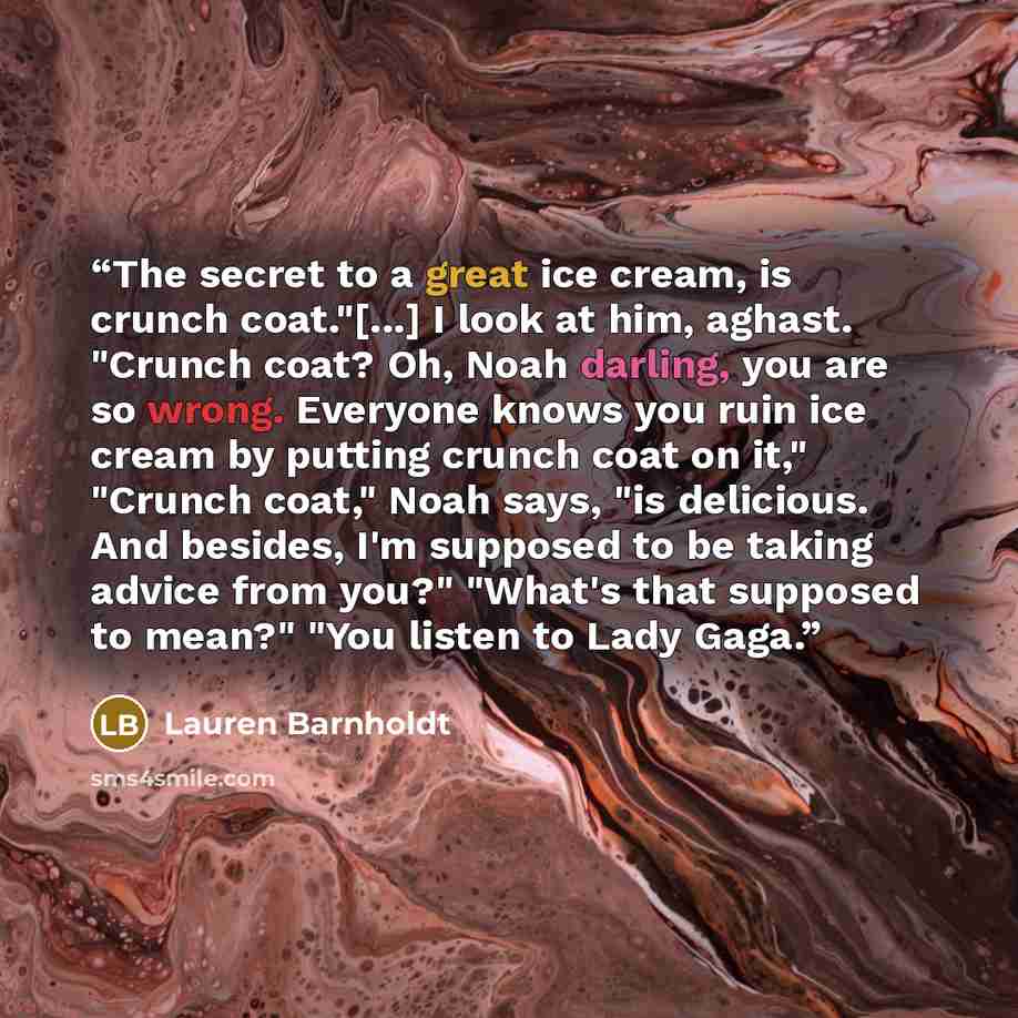 “The secret to a great ice cream, is crunch coat."[...] I look at him, aghast. "Crunch coat? Oh, Noah darling, you are so wrong. Everyone knows you ruin ice cream by putting crunch coat on it," "Crunch coat," Noah says, "is delicious. And besides, I'm supposed to be taking advice from you?" "What's…” quote by Lauren Barnholdt