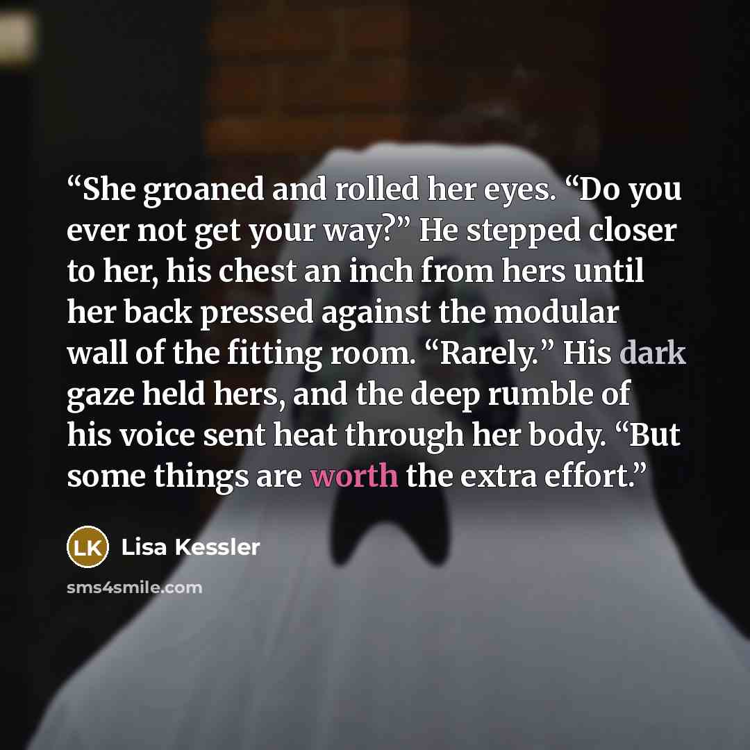 “She groaned and rolled her eyes. “Do you ever not get your way?” He stepped closer to her, his chest an inch from hers until her back pressed against the modular wall of the fitting room. “Rarely.” His dark gaze held hers, and the deep rumble of his voice sent heat through her body. “But some…” quote by Lisa Kessler