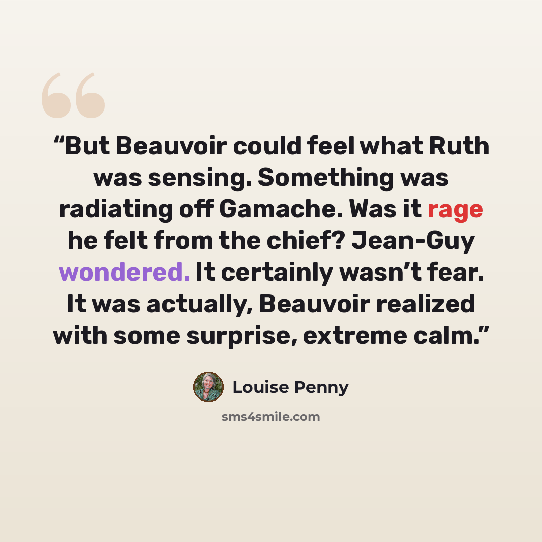 “But Beauvoir could feel what Ruth was sensing. Something was radiating off Gamache. Was it rage he felt from the chief? Jean-Guy wondered. It certainly wasn’t fear. It was actually, Beauvoir realized with some surprise, extreme calm.” quote by Louise Penny