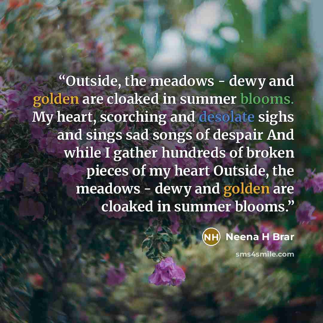 “Outside, the meadows - dewy and golden are cloaked in summer blooms. My heart, scorching and desolate sighs and sings sad songs of despair And while I gather hundreds of broken pieces of my heart Outside, the meadows - dewy and golden are cloaked in summer blooms.” quote by Neena H Brar