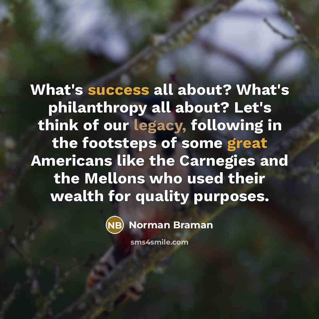 “What's success all about? What's philanthropy all about? Let's think of our legacy, following in the footsteps of some great Americans like the Carnegies and the Mellons who used their wealth for quality purposes.” quote by Norman Braman