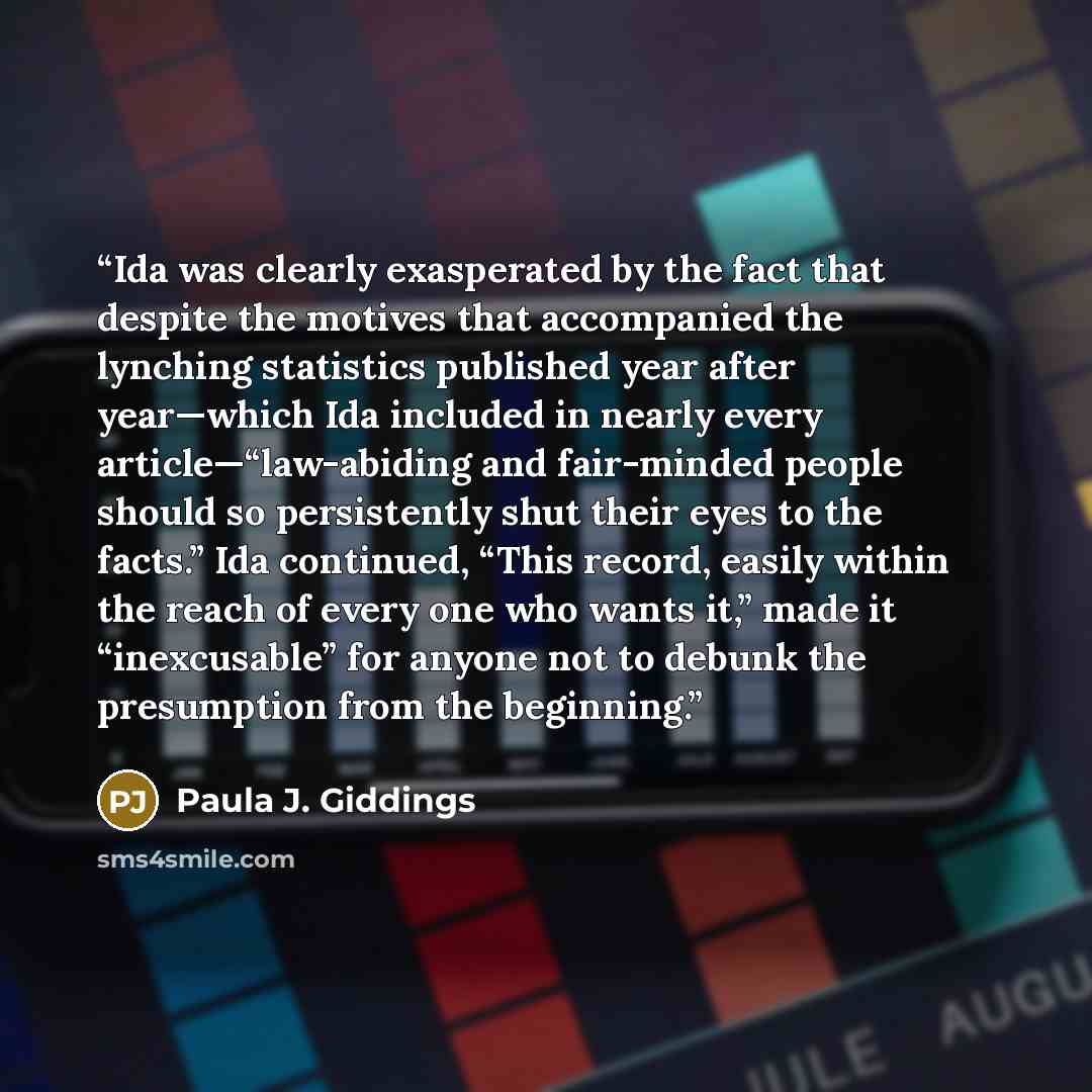 “Ida was clearly exasperated by the fact that despite the motives that accompanied the lynching statistics published year after year—which Ida included in nearly every article—“law-abiding and fair-minded people should so persistently shut their eyes to the facts.” Ida continued, “This record…” quote by Paula J. Giddings